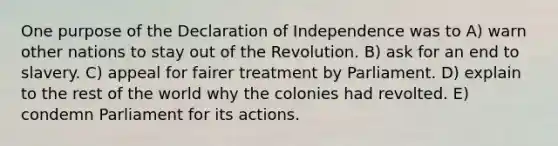 One purpose of the Declaration of Independence was to A) warn other nations to stay out of the Revolution. B) ask for an end to slavery. C) appeal for fairer treatment by Parliament. D) explain to the rest of the world why the colonies had revolted. E) condemn Parliament for its actions.