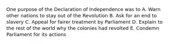 One purpose of the Declaration of Independence was to A. Warn other nations to stay out of the Revolution B. Ask for an end to slavery C. Appeal for fairer treatment by Parliament D. Explain to the rest of the world why the colonies had revolted E. Condemn Parliament for its actions