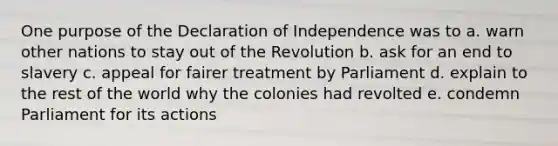 One purpose of the Declaration of Independence was to a. warn other nations to stay out of the Revolution b. ask for an end to slavery c. appeal for fairer treatment by Parliament d. explain to the rest of the world why the colonies had revolted e. condemn Parliament for its actions