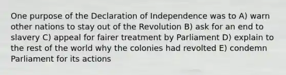 One purpose of the Declaration of Independence was to A) warn other nations to stay out of the Revolution B) ask for an end to slavery C) appeal for fairer treatment by Parliament D) explain to the rest of the world why the colonies had revolted E) condemn Parliament for its actions