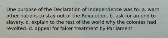 One purpose of the Declaration of Independence was to: a. warn other nations to stay out of the Revolution. b. ask for an end to slavery. c. explain to the rest of the world why the colonies had revolted. d. appeal for fairer treatment by Parliament.