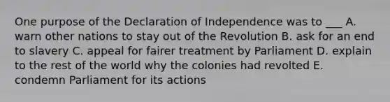 One purpose of the Declaration of Independence was to ___ A. warn other nations to stay out of the Revolution B. ask for an end to slavery C. appeal for fairer treatment by Parliament D. explain to the rest of the world why the colonies had revolted E. condemn Parliament for its actions