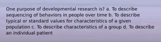 One purpose of <a href='https://www.questionai.com/knowledge/kYTePUPnsC-developmental-research' class='anchor-knowledge'>developmental research</a> is? a. To describe sequencing of behaviors in people over time b. To describe typical or standard values for characteristics of a given population c. To describe characteristics of a group d. To describe an individual patient