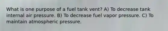 What is one purpose of a fuel tank vent? A) To decrease tank internal air pressure. B) To decrease fuel vapor pressure. C) To maintain atmospheric pressure.