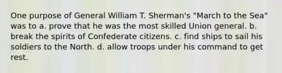 One purpose of General William T. Sherman's "March to the Sea" was to a. prove that he was the most skilled Union general. b. break the spirits of Confederate citizens. c. find ships to sail his soldiers to the North. d. allow troops under his command to get rest.