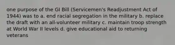 one purpose of the GI Bill (Servicemen's Readjustment Act of 1944) was to a. end racial segregation in the military b. replace the draft with an all-volunteer military c. maintain troop strength at World War II levels d. give educational aid to returning veterans