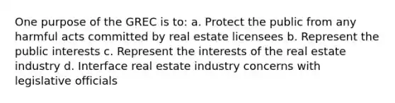 One purpose of the GREC is to: a. Protect the public from any harmful acts committed by real estate licensees b. Represent the public interests c. Represent the interests of the real estate industry d. Interface real estate industry concerns with legislative officials