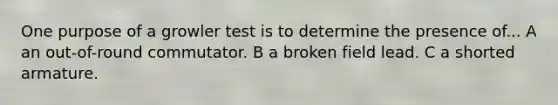 One purpose of a growler test is to determine the presence of... A an out-of-round commutator. B a broken field lead. C a shorted armature.