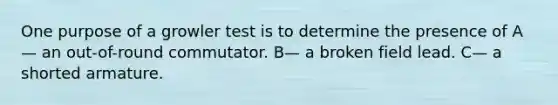 One purpose of a growler test is to determine the presence of A— an out-of-round commutator. B— a broken field lead. C— a shorted armature.