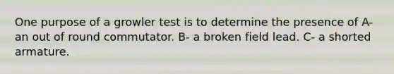 One purpose of a growler test is to determine the presence of A- an out of round commutator. B- a broken field lead. C- a shorted armature.