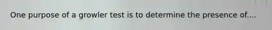 One purpose of a growler test is to determine the presence of....