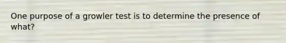 One purpose of a growler test is to determine the presence of what?