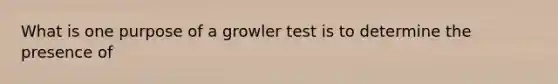 What is one purpose of a growler test is to determine the presence of