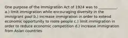 One purpose of the Immigration Act of 1924 was to __________. a.) limit immigration while encouraging diversity in the immigrant pool b.) increase immigration in order to extend economic opportunity to more people c.) limit immigration in order to reduce economic competition d.) increase immigration from Asian countries