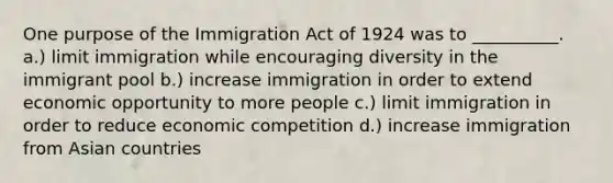 One purpose of the Immigration Act of 1924 was to __________. a.) limit immigration while encouraging diversity in the immigrant pool b.) increase immigration in order to extend economic opportunity to more people c.) limit immigration in order to reduce economic competition d.) increase immigration from Asian countries