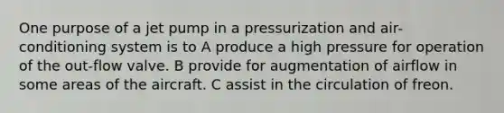 One purpose of a jet pump in a pressurization and air-conditioning system is to A produce a high pressure for operation of the out-flow valve. B provide for augmentation of airflow in some areas of the aircraft. C assist in the circulation of freon.