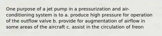 One purpose of a jet pump in a pressurization and air-conditioning system is to a. produce high pressure for operation of the outflow valve b. provide for augmentation of airflow in some areas of the aircraft c. assist in the circulation of freon