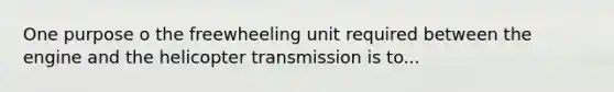 One purpose o the freewheeling unit required between the engine and the helicopter transmission is to...