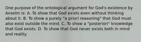 One purpose of the ontological argument for God's existence by Anselm is: A. To show that God exists even without thinking about it. B. To show a purely "a priori reasoning" that God must also exist outside the mind. C. To show a "posteriori" knowledge that God exists. D. To show that God never exists both in mind and reality.