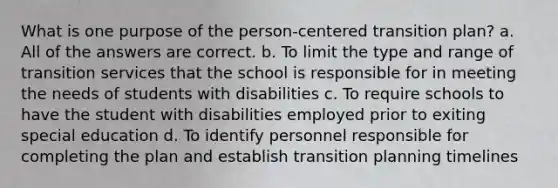 What is one purpose of the person-centered transition plan?​ a. ​All of the answers are correct. b. To limit the type and range of transition services that the school is responsible for in meeting the needs of students with disabilities c. To require schools to have the student with disabilities employed prior to exiting special education d. To identify personnel responsible for completing the plan and establish transition planning timelines​