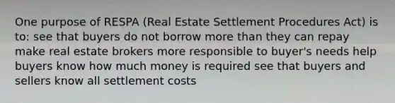 One purpose of RESPA (Real Estate Settlement Procedures Act) is to: see that buyers do not borrow more than they can repay make real estate brokers more responsible to buyer's needs help buyers know how much money is required see that buyers and sellers know all settlement costs