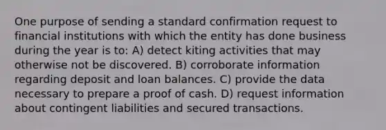 One purpose of sending a standard confirmation request to financial institutions with which the entity has done business during the year is to: A) detect kiting activities that may otherwise not be discovered. B) corroborate information regarding deposit and loan balances. C) provide the data necessary to prepare a proof of cash. D) request information about contingent liabilities and secured transactions.