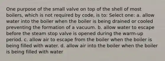 One purpose of the small valve on top of the shell of most boilers, which is not required by code, is to: Select one: a. allow water into the boiler when the boiler is being drained or cooled preventing the formation of a vacuum. b. allow water to escape before the steam stop valve is opened during the warm-up period. c. allow air to escape from the boiler when the boiler is being filled with water. d. allow air into the boiler when the boiler is being filled with water