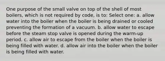 One purpose of the small valve on top of the shell of most boilers, which is not required by code, is to: Select one: a. allow water into the boiler when the boiler is being drained or cooled preventing the formation of a vacuum. b. allow water to escape before the steam stop valve is opened during the warm-up period. c. allow air to escape from the boiler when the boiler is being filled with water. d. allow air into the boiler when the boiler is being filled with water.