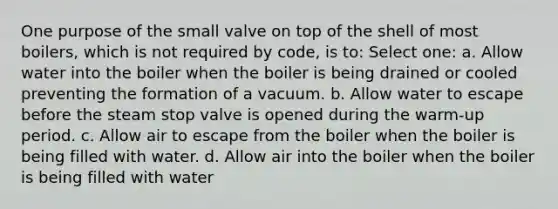 One purpose of the small valve on top of the shell of most boilers, which is not required by code, is to: Select one: a. Allow water into the boiler when the boiler is being drained or cooled preventing the formation of a vacuum. b. Allow water to escape before the steam stop valve is opened during the warm-up period. c. Allow air to escape from the boiler when the boiler is being filled with water. d. Allow air into the boiler when the boiler is being filled with water