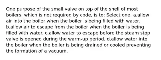 One purpose of the small valve on top of the shell of most boilers, which is not required by code, is to: Select one: a.allow air into the boiler when the boiler is being filled with water. b.allow air to escape from the boiler when the boiler is being filled with water. c.allow water to escape before the steam stop valve is opened during the warm-up period. d.allow water into the boiler when the boiler is being drained or cooled preventing the formation of a vacuum.