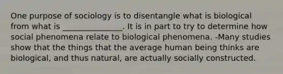 One purpose of sociology is to disentangle what is biological from what is _______________. It is in part to try to determine how social phenomena relate to biological phenomena. -Many studies show that the things that the average human being thinks are biological, and thus natural, are actually socially constructed.