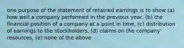 one purpose of the statement of retained earnings is to show (a) how well a company performed in the previous year, (b) the financial position of a company at a point in time, (c) distribution of earnings to the stockholders, (d) claims on the company' resources, (e) none of the above