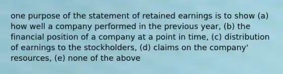 one purpose of the statement of retained earnings is to show (a) how well a company performed in the previous year, (b) the financial position of a company at a point in time, (c) distribution of earnings to the stockholders, (d) claims on the company' resources, (e) none of the above