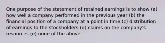 One purpose of the statement of retained earnings is to show (a) how well a company performed in the previous year (b) the financial position of a company at a point in time (c) distribution of earnings to the stockholders (d) claims on the company's resources (e) none of the above