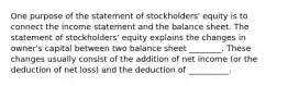 One purpose of the statement of stockholders' equity is to connect the income statement and the balance sheet. The statement of stockholders' equity explains the changes in owner's capital between two balance sheet ________. These changes usually consist of the addition of net income (or the deduction of net loss) and the deduction of __________.