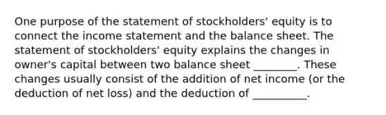 One purpose of the statement of stockholders' equity is to connect the income statement and the balance sheet. The statement of stockholders' equity explains the changes in owner's capital between two balance sheet ________. These changes usually consist of the addition of net income (or the deduction of net loss) and the deduction of __________.