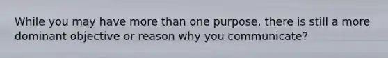While you may have more than one purpose, there is still a more dominant objective or reason why you communicate?