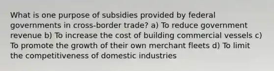 What is one purpose of subsidies provided by federal governments in cross-border trade? a) To reduce government revenue b) To increase the cost of building commercial vessels c) To promote the growth of their own merchant fleets d) To limit the competitiveness of domestic industries