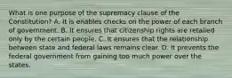 What is one purpose of the supremacy clause of the Constitution? A. It is enables checks on the power of each branch of government. B. It ensures that citizenship rights are retailed only by the certain people. C. It ensures that the relationship between state and federal laws remains clear. D. It prevents the federal government from gaining too much power over the states.