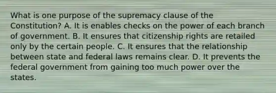 What is one purpose of the supremacy clause of the Constitution? A. It is enables checks on the power of each branch of government. B. It ensures that citizenship rights are retailed only by the certain people. C. It ensures that the relationship between state and federal laws remains clear. D. It prevents the federal government from gaining too much power over the states.