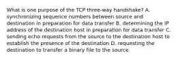 What is one purpose of the TCP three-way handshake? A. synchronizing sequence numbers between source and destination in preparation for data transfer B. determining the IP address of the destination host in preparation for data transfer C. sending echo requests from the source to the destination host to establish the presence of the destination D. requesting the destination to transfer a binary file to the source