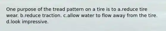 One purpose of the tread pattern on a tire is to a.reduce tire wear. b.reduce traction. c.allow water to flow away from the tire. d.look impressive.