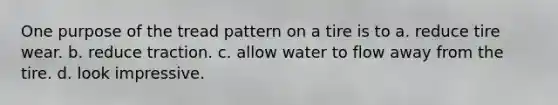 One purpose of the tread pattern on a tire is to a. reduce tire wear. b. reduce traction. c. allow water to flow away from the tire. d. look impressive.