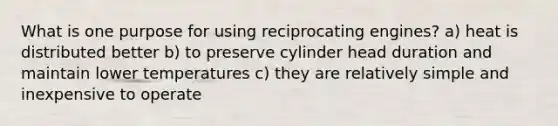 What is one purpose for using reciprocating engines? a) heat is distributed better b) to preserve cylinder head duration and maintain lower temperatures c) they are relatively simple and inexpensive to operate