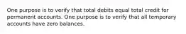 One purpose is to verify that total debits equal total credit for permanent accounts. One purpose is to verify that all temporary accounts have zero balances.