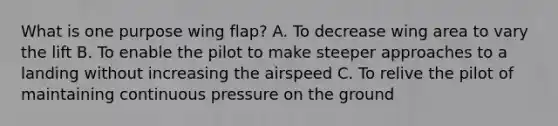 What is one purpose wing flap? A. To decrease wing area to vary the lift B. To enable the pilot to make steeper approaches to a landing without increasing the airspeed C. To relive the pilot of maintaining continuous pressure on the ground