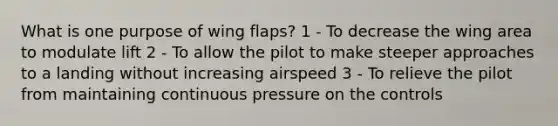 What is one purpose of wing flaps? 1 - To decrease the wing area to modulate lift 2 - To allow the pilot to make steeper approaches to a landing without increasing airspeed 3 - To relieve the pilot from maintaining continuous pressure on the controls