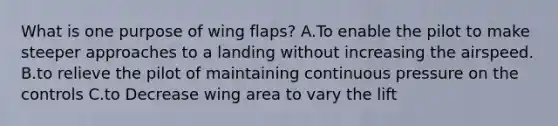 What is one purpose of wing flaps? A.To enable the pilot to make steeper approaches to a landing without increasing the airspeed. B.to relieve the pilot of maintaining continuous pressure on the controls C.to Decrease wing area to vary the lift