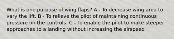 What is one purpose of wing flaps? A - To decrease wing area to vary the lift. B - To relieve the pilot of maintaining continuous pressure on the controls. C - To enable the pilot to make steeper approaches to a landing without increasing the airspeed