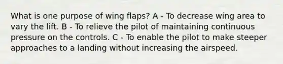 What is one purpose of wing flaps? A - To decrease wing area to vary the lift. B - To relieve the pilot of maintaining continuous pressure on the controls. C - To enable the pilot to make steeper approaches to a landing without increasing the airspeed.